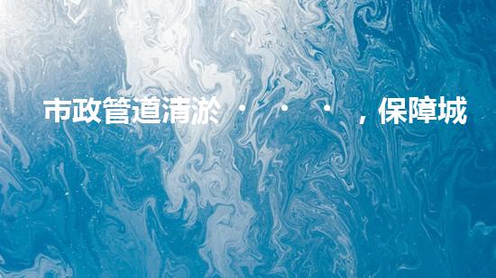 市政管道清淤，保障城市暢通無阻